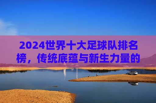 2024世界十大足球队排名榜，传统底蕴与新生力量的足坛格局重塑，2024世界十大足球队排名榜，传统底蕴与新生力量重塑足坛格局