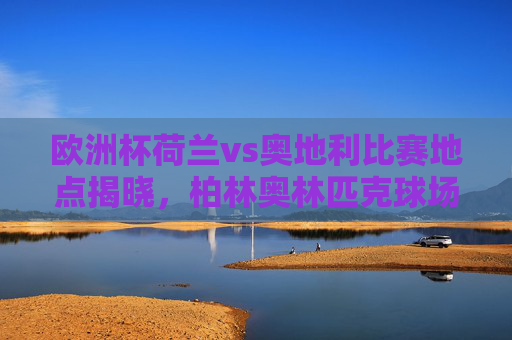 欧洲杯荷兰vs奥地利比赛地点揭晓，柏林奥林匹克球场点燃战火，欧洲杯荷兰vs奥地利比赛地点揭晓，柏林奥林匹克球场