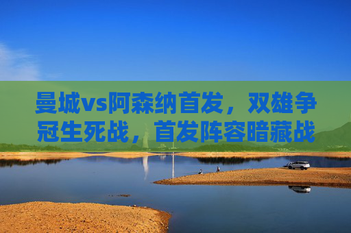 曼城vs阿森纳首发，双雄争冠生死战，首发阵容暗藏战术博弈，曼城vs阿森纳，争冠生死战首发阵容暗藏战术博弈