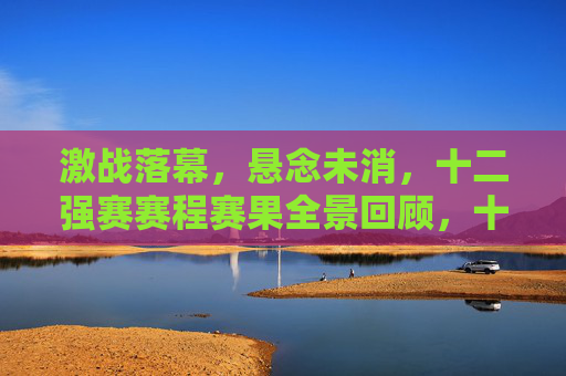 激战落幕，悬念未消，十二强赛赛程赛果全景回顾，十二强赛激战落幕，赛程赛果全景回顾，悬念犹存