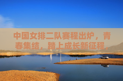 中国女排二队赛程出炉，青春集结，踏上成长新征程，中国女排二队赛程出炉，青春集结踏上成长新征程