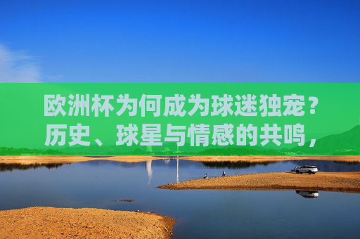 欧洲杯为何成为球迷独宠？历史、球星与情感的共鸣，欧洲杯，历史、球星与情感共鸣铸就球迷独宠