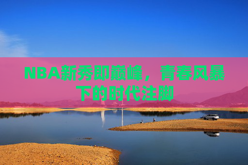 NBA新秀即巅峰,青春风暴下的时代注脚