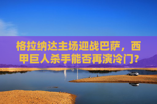 格拉纳达主场迎战巴萨，西甲巨人杀手能否再演冷门？格拉纳达主场迎战巴萨，巨人杀手能否再演冷门？