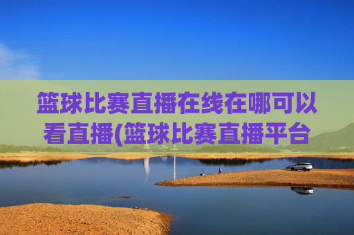 篮球比赛直播在线在哪可以看直播(篮球比赛直播平台)