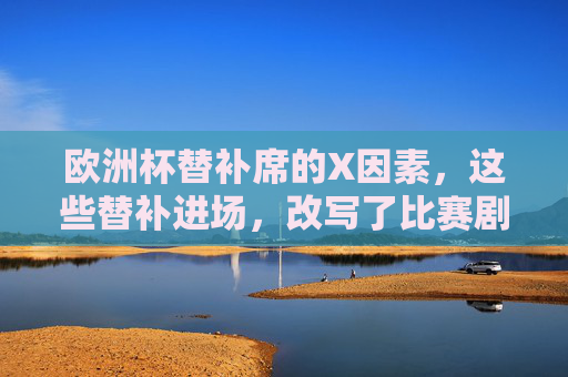 欧洲杯替补席的X因素,这些替补进场,改写了比赛剧本,欧洲杯替补席X因素,替补进场改写比赛剧本
