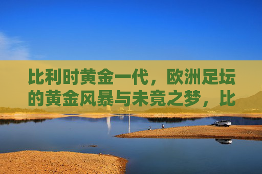 比利时黄金一代，欧洲足坛的黄金风暴与未竟之梦，比利时黄金风暴，欧洲足坛的未竟之梦