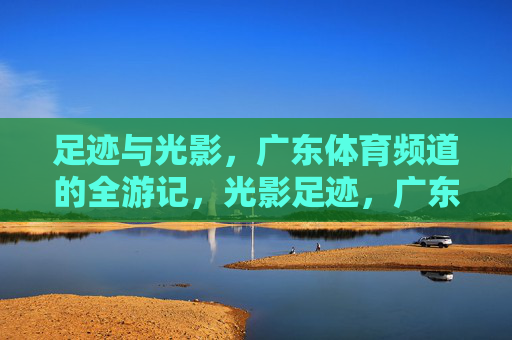 足迹与光影，广东体育频道的全游记，光影足迹，广东体育频道全游记