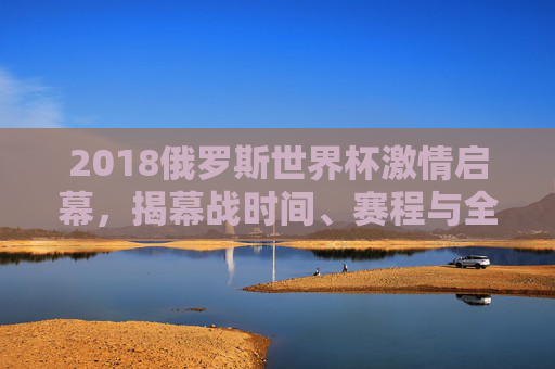 2018俄罗斯世界杯激情启幕，揭幕战时间、赛程与全球狂欢序章，2018俄罗斯世界杯揭幕战启幕 全球狂欢序章开启