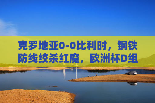 克罗地亚0-0比利时,钢铁防线绞杀红魔,欧洲杯D组生死战提前白热化,钢铁防线绞杀红魔!克罗地亚0-0比利时,欧洲杯D组生死战白热化