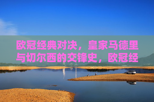 欧冠经典对决，皇家马德里与切尔西的交锋史，欧冠经典对决，皇家马德里与切尔西交锋史
