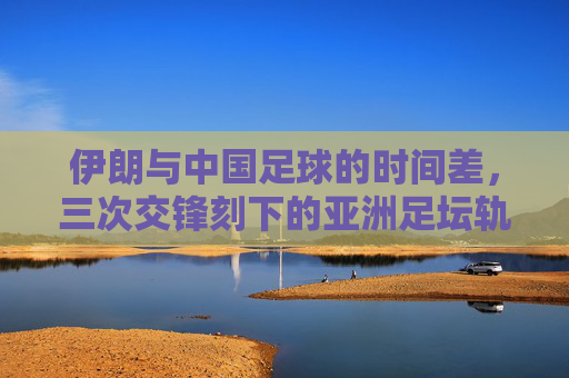 伊朗与中国足球的时间差,三次交锋刻下的亚洲足坛轨迹,伊朗与中国足球的时间差,三次交锋刻下的亚洲足坛轨迹