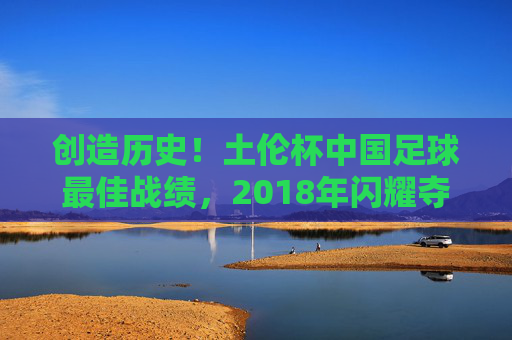 创造历史!土伦杯中国足球最佳战绩,2018年闪耀夺亚,创造历史!2018土伦杯中国足球最佳战绩夺亚