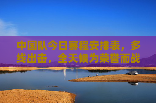 中国队今日赛程安排表，多线出击，全天候为荣誉而战，中国队今日赛程，多线出击全天候为荣誉而战