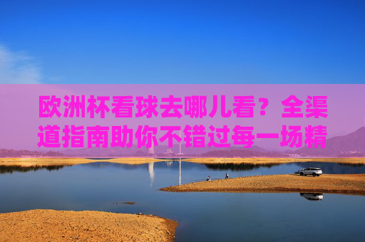 欧洲杯看球去哪儿看？全渠道指南助你不错过每一场精彩，欧洲杯看球全渠道指南，不错过每一场精彩