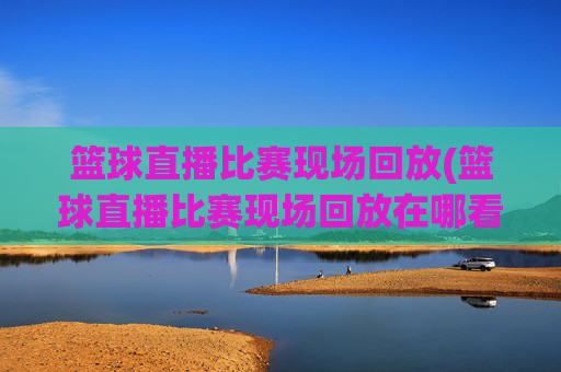 篮球直播比赛现场回放(篮球直播比赛现场回放在哪看)