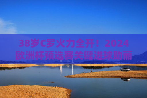 38岁C罗火力全开！2024欧洲杯预选赛关键进球助葡萄牙提前晋级，传奇仍在延续，38岁C罗关键进球助葡萄牙提前晋级，欧洲杯传奇延续