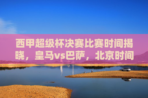 西甲超级杯决赛比赛时间揭晓,皇马vs巴萨,北京时间1月16日凌晨巅峰对决!