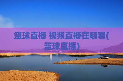 篮球直播 视频直播在哪看(篮球直播)
