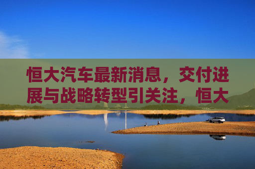 恒大汽车最新消息,交付进展与战略转型引关注,恒大汽车交付进展与战略转型最新消息受关注