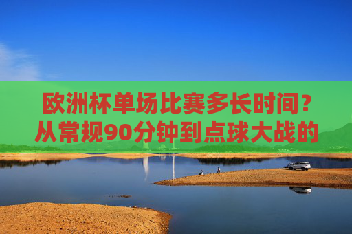 欧洲杯单场比赛多长时间？从常规90分钟到点球大战的全解析，欧洲杯单场比赛时长全解析，从常规90分钟到点球大战