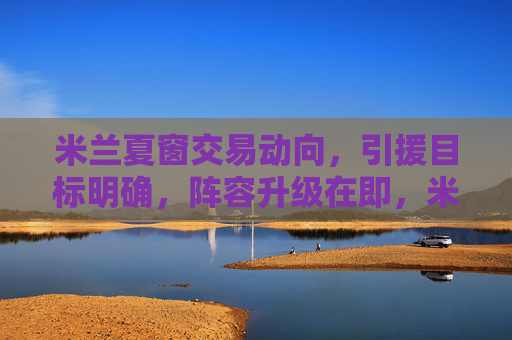 米兰夏窗交易动向，引援目标明确，阵容升级在即，米兰夏窗引援目标明确 阵容升级在即