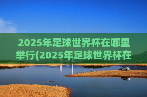 2025年足球世界杯在哪里举行(2025年足球世界杯在哪里举行的)