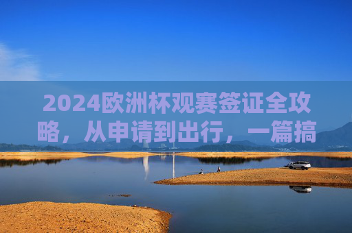 2024欧洲杯观赛签证全攻略，从申请到出行，一篇搞定，2024欧洲杯观赛签证全攻略，从申请到出行一篇搞定