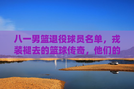 八一男篮退役球员名单,戎装褪去的篮球传奇,他们的故事永不落幕,八一男篮退役球员,戎装褪去,篮球传奇永不落幕