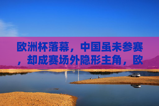 欧洲杯落幕,中国虽未参赛,却成赛场外隐形主角,欧洲杯落幕,中国成赛场外隐形主角