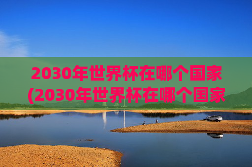 2030年世界杯在哪个国家(2030年世界杯在哪个国家举行的)