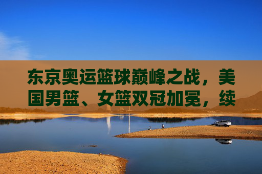 东京奥运篮球巅峰之战，美国男篮、女篮双冠加冕，续写梦之队传奇，东京奥运梦之队双冠加冕 篮球传奇再续