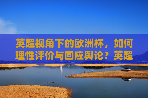 英超视角下的欧洲杯,如何理性评价与回应舆论?英超视角,欧洲杯的理性评价与舆论回应