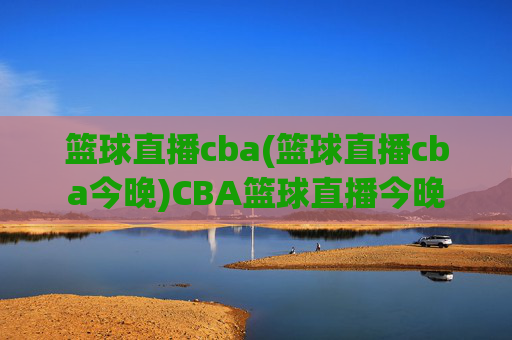 篮球直播cba(篮球直播cba今晚)CBA篮球直播今晚