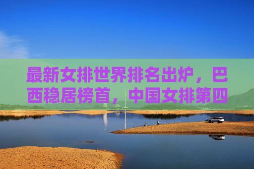 最新女排世界排名出炉,巴西稳居榜首,中国女排第四,强队竞争格局持续胶着,女排世界排名更新,巴西榜首中国第四,强队竞争格局持续胶着