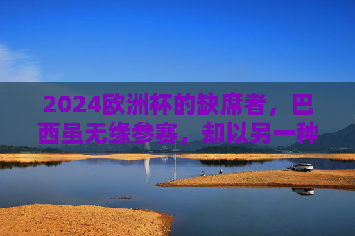 2024欧洲杯的缺席者,巴西虽无缘参赛,却以另一种方式在场,巴西缺席2024欧洲杯,却以另一种方式在场