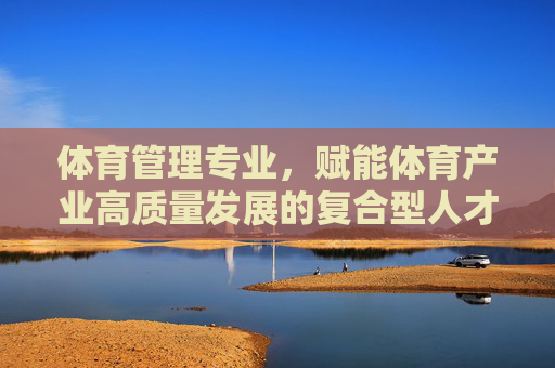 体育管理专业,赋能体育产业高质量发展的复合型人才培养之路,体育管理专业复合型人才培养赋能体育产业高质量发展之路