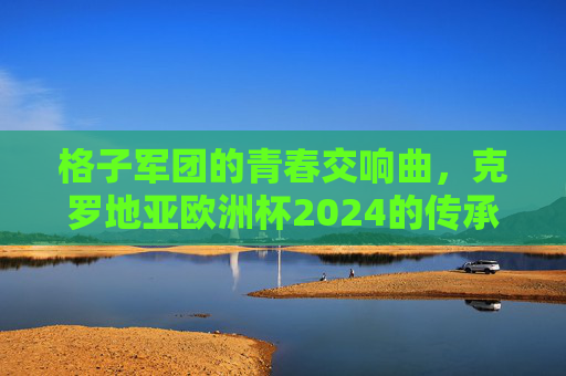 格子军团的青春交响曲，克罗地亚欧洲杯2024的传承与突围，格子军团青春交响，克罗地亚欧洲杯2024的传承突围