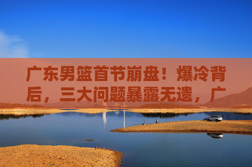 广东男篮首节崩盘！爆冷背后，三大问题暴露无遗，广东男篮爆冷背后，首节崩盘三大问题暴露
