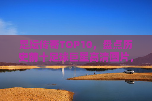 足坛传奇TOP10,盘点历史前十足球巨星高清图片,谁才是你的GOAT?