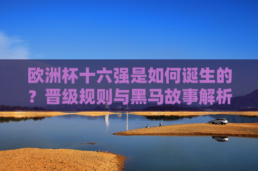 欧洲杯十六强是如何诞生的？晋级规则与黑马故事解析，欧洲杯十六强诞生，晋级规则与黑马故事解析