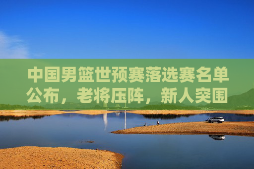中国男篮世预赛落选赛名单公布,老将压阵,新人突围,剑指巴黎奥运最后门票,中国男篮世预落选赛名单,老将压阵新人突围,剑指巴黎奥运