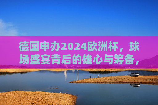 德国申办2024欧洲杯，球场盛宴背后的雄心与筹备，德国申办2024欧洲杯，球场盛宴背后的雄心与筹备