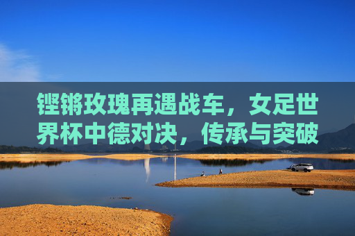 铿锵玫瑰再遇战车,女足世界杯中德对决,传承与突破的十字路口,铿锵玫瑰战德国战车,女足世界杯传承与突破的十字路口