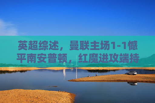 英超综述,曼联主场1-1憾平南安普顿,红魔进攻端持续暴露问题,曼联1-1憾平南安普顿,进攻端持续暴露问题