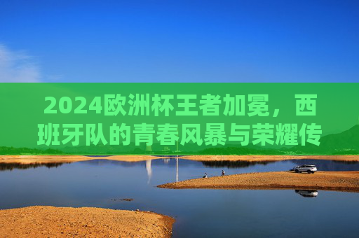 2024欧洲杯王者加冕，西班牙队的青春风暴与荣耀传承，2024欧洲杯王者加冕，西班牙青春风暴与荣耀传承