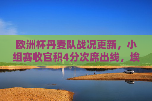 欧洲杯丹麦队战况更新,小组赛收官积4分次席出线,埃里克森领衔老将新生闪耀,欧洲杯丹麦小组赛收官积4分次席出线 埃里克森领衔老将新生闪耀