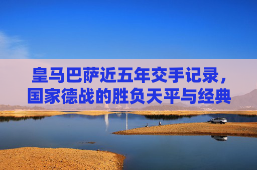 皇马巴萨近五年交手记录，国家德战的胜负天平与经典瞬间，近五年国家德战，皇马巴萨胜负天平与经典瞬间