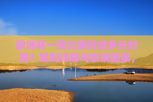 欧洲杯一场比赛持续多长时间?规则详解与影响因素,欧洲杯比赛时长详解,规则与影响因素