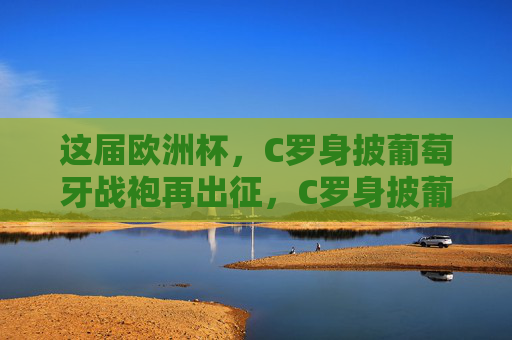 这届欧洲杯，C罗身披葡萄牙战袍再出征，C罗身披葡萄牙战袍再战欧洲杯